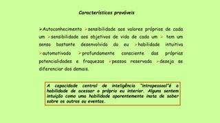 Características prováveis
Autoconhecimento sensibilidade aos valores próprios de cada
um sensibilidade aos objetivos de vida de cada um  tem um
senso bastante desenvolvido do eu habilidade intuitiva
automotivado profundamente consciente das próprias
potencialidades e fraquezas pessoa reservada deseja se
diferenciar dos demais.
A capacidade central de inteligência “intrapessoal”é a
habilidade de acessar o próprio eu interior. Alguns sentem
intuição como uma habilidade aparentemente inata de saber
sobre os outros ou eventos.
 