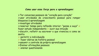 Como usar essa força para a aprendizagem:
Ter conversas pessoais de “coração para coração”
usar atividades de crescimento pessoal para romper
bloqueios à aprendizagem
investigar atividades
reservar tempo para reflexão interior: “pense e ouça” 
fazer estudo independente  ouvir sua intuição
discutir, refletir ou escrever o que vivenciou e como se
sentiu
 permitir a individuação
 fazer diários de história pessoal
assumir o controle da própria aprendizagem
Ensinar afirmações pessoais
 ensinar questionando
 