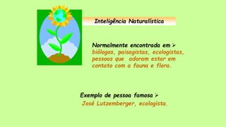 Inteligência Naturalística
Normalmente encontrada em 
biólogos, paisagistas, ecologistas,
pessoas que adoram estar em
contato com a fauna e flora.
Exemplo de pessoa famosa 
José Lutzemberger, ecologista.
 