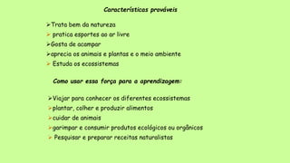 Características prováveis
Trata bem da natureza
 pratica esportes ao ar livre
Gosta de acampar
aprecia os animais e plantas e o meio ambiente
 Estuda os ecossistemas
Como usar essa força para a aprendizagem:
Viajar para conhecer os diferentes ecossistemas
plantar, colher e produzir alimentos
cuidar de animais
garimpar e consumir produtos ecológicos ou orgânicos
 Pesquisar e preparar receitas naturalistas
 