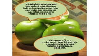 A inteligência emocional está
relacionada à capacidade que
todo ser humano tem de perceber
e gerenciar suas emoções nas
suas relações com outras
pessoas, no dia-a-dia.
Mais do que o QI ou o
conhecimento especializado, hoje
o que determina o êxito no
trabalho é a inteligência
emocional.
 