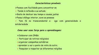 Características prováveis
Pessoa com facilidade para concentrar-se
 Tende à reflexão e ao estudo
Gosta de dedicar seu tempo a causas justas
Possui diálogo interior, ouve as pessoas
 Tem fé no transcendental e age com generosidade e
solidariedade
Como usar essa força para a aprendizagem:
Colaborar com ONGs
 Participar de retiros religiosos
organizar campanhas solidárias
aprender a ver o ponto de vista do outro.
 Pesquisar e respeitar as diferentes religiões
 