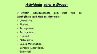 Atividade para o Grupo:
 Refletir individualmente com qual tipo de
Inteligência você mais se identifica:
- Linguística.
- Musical.
- Interpessoal.
- Intrapessoal.
- Espacial.
- Naturalista.
- Lógico-Matemática.
- Corporal-Cinestésica.
- Espiritual.
 