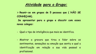 Atividade para o Grupo:
 Reunir-se em grupos de 5 pessoas que ( NÃO SE
CONHEÇAM).
Se apresentar para o grupo e discutir com esses
novos colegas:
- Qual o tipo de inteligência que mais se identifica.
- Mostrar a gravura que tirou e falar sobre os
sentimentos, sensações ou emoção que sentiu e qual a
identificação em relação a sua vida pessoal e
profissional.
 
