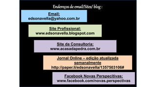 Endereços de email/Sites/ blog:
Email:
edsonavella@yahoo.com.br
Site Profissional:
www.edsonavella.blogspot.com
Site da Consultoria:
www.acasadapedra.com.br
Jornal Online – edição atualizada
semanalmente
http://paper.li/edsonavella/1357503106#
Facebook Novas Perspecitivas:
www.facebook.com/novas.perspectivas
 