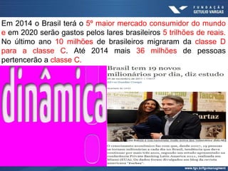 Em 2014 o Brasil terá o 5º maior mercado consumidor do mundo
e em 2020 serão gastos pelos lares brasileiros 5 trilhões de reais.
No último ano 10 milhões de brasileiros migraram da classe D
para a classe C. Até 2014 mais 36 milhões de pessoas
pertencerão a classe C.
 