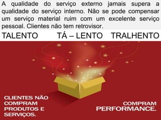A qualidade do serviço externo jamais supera a
qualidade do serviço interno. Não se pode compensar
um serviço material ruim com um excelente serviço
pessoal. Clientes não tem retrovisor.
TALENTO          TÁ – LENTO TRALHENTO
 