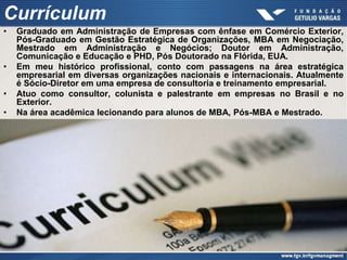 Currículum
•   Graduado em Administração de Empresas com ênfase em Comércio Exterior,
    Pós-Graduado em Gestão Estratégica de Organizações, MBA em Negociação,
    Mestrado em Administração e Negócios; Doutor em Administração,
    Comunicação e Educação e PHD, Pós Doutorado na Flórida, EUA.
•   Em meu histórico profissional, conto com passagens na área estratégica
    empresarial em diversas organizações nacionais e internacionais. Atualmente
    é Sócio-Diretor em uma empresa de consultoria e treinamento empresarial.
•   Atuo como consultor, colunista e palestrante em empresas no Brasil e no
    Exterior.
•   Na área acadêmica lecionando para alunos de MBA, Pós-MBA e Mestrado.
 