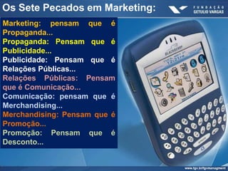 Os Sete Pecados em Marketing:
Marketing: pensam que é
Propaganda...
Propaganda: Pensam que é
Publicidade...
Publicidade: Pensam que é
Relações Públicas...
Relações Públicas: Pensam
que é Comunicação...
Comunicação: pensam que é
Merchandising...
Merchandising: Pensam que é
Promoção...
Promoção: Pensam que é
Desconto...
 