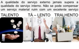 A qualidade do serviço externo jamais supera a
qualidade do serviço interno. Não se pode compensar
um serviço material ruim com um excelente serviço
pessoal.
TALENTO TÁ – LENTO TRALHENTO
 
