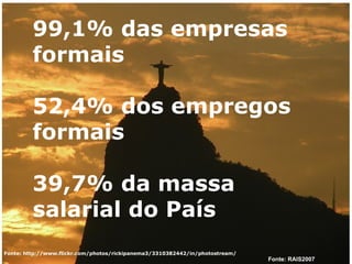 Fonte: http://www.flickr.com/photos/rickipanema3/3310382442/in/photostream/ 99,1% das empresas formais 52,4% dos empregos formais 39,7% da massa salarial do País Fonte: RAIS2007 