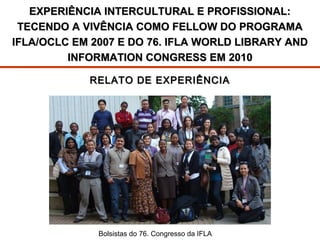 EXPERIÊNCIA INTERCULTURAL E PROFISSIONAL:
TECENDO A VIVÊNCIA COMO FELLOW DO PROGRAMA
IFLA/OCLC EM 2007 E DO 76. IFLA WORLD LIBRARY AND
INFORMATION CONGRESS EM 2010
RELATO DE EXPERIÊNCIA

IFLA/OCLC Fellows 200676. Congresso da IFLA
Bolsistas do

 