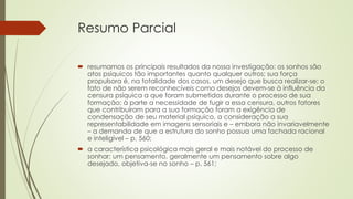 Resumo Parcial
 resumamos os principais resultados da nossa investigação: os sonhos são
atos psíquicos tão importantes quanto qualquer outros; sua força
propulsora é, na totalidade dos casos, um desejo que busca realizar-se; o
fato de não serem reconhecíveis como desejos devem-se à influência da
censura psíquica a que foram submetidos durante o processo de sua
formação; à parte a necessidade de fugir a essa censura, outros fatores
que contribuíram para a sua formação foram a exigência de
condensação de seu material psíquico, a consideração a sua
representabilidade em imagens sensoriais e – embora não invariavelmente
– a demanda de que a estrutura do sonho possua uma fachada racional
e inteligível – p. 560;
 a característica psicológica mais geral e mais notável do processo de
sonhar: um pensamento, geralmente um pensamento sobre algo
desejado, objetiva-se no sonho – p. 561;
 