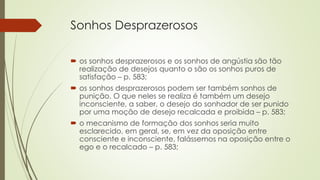 Sonhos Desprazerosos
 os sonhos desprazerosos e os sonhos de angústia são tão
realização de desejos quanto o são os sonhos puros de
satisfação – p. 583;
 os sonhos desprazerosos podem ser também sonhos de
punição. O que neles se realiza é também um desejo
inconsciente, a saber, o desejo do sonhador de ser punido
por uma moção de desejo recalcada e proibida – p. 583;
 o mecanismo de formação dos sonhos seria muito
esclarecido, em geral, se, em vez da oposição entre
consciente e inconsciente, falássemos na oposição entre o
ego e o recalcado – p. 583;
 