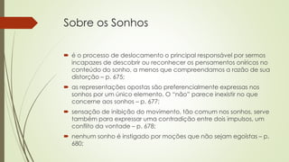 Sobre os Sonhos
 é o processo de deslocamento o principal responsável por sermos
incapazes de descobrir ou reconhecer os pensamentos oníricos no
conteúdo do sonho, a menos que compreendamos a razão de sua
distorção – p. 675;
 as representações opostas são preferencialmente expressas nos
sonhos por um único elemento. O “não” parece inexistir no que
concerne aos sonhos – p. 677;
 sensação de inibição do movimento, tão comum nos sonhos, serve
também para expressar uma contradição entre dois impulsos, um
conflito da vontade – p. 678;
 nenhum sonho é instigado por moções que não sejam egoístas – p.
680;
 