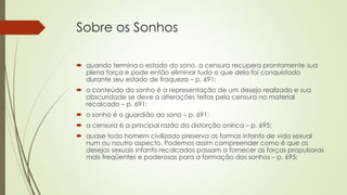 Sobre os Sonhos
 quando termina o estado do sono, a censura recupera prontamente sua
plena força e pode então eliminar tudo o que dela foi conquistado
durante seu estado de fraqueza – p. 691;
 o conteúdo do sonho é a representação de um desejo realizado e sua
obscuridade se deve a alterações feitas pela censura no material
recalcado – p. 691;
 o sonho é o guardião do sono – p. 691;
 a censura é a principal razão da distorção onírica – p. 695;
 quase todo homem civilizado preserva as formas infantis de vida sexual
num ou noutro aspecto. Podemos assim compreender como é que os
desejos sexuais infantis recalcados passam a fornecer as forças propulsoras
mais freqüentes e poderosas para a formação dos sonhos – p. 695;
 