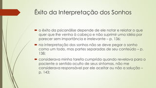 Êxito da Interpretação dos Sonhos
 o êxito da psicanálise depende de ele notar e relatar o que
quer que lhe venha à cabeça e não suprimir uma idéia por
parecer sem importância e irrelevante – p. 136;
 na interpretação dos sonhos não se deve pegar o sonho
como um todo, mas partes separadas de seu conteúdo – p.
138;
 considerava minha tarefa cumprida quando revelava para o
paciente o sentido oculto de seus sintomas, não me
considerava responsável por ele aceitar ou não a solução –
p. 143;
 