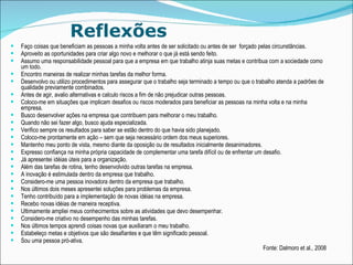 Reflexões Faço coisas que beneficiam as pessoas a minha volta antes de ser solicitado ou antes de ser  forçado pelas circunstâncias. Aproveito as oportunidades para criar algo novo e melhorar o que já está sendo feito.  Assumo uma responsabilidade pessoal para que a empresa em que trabalho atinja suas metas e contribua com a sociedade como um todo. Encontro maneiras de realizar minhas tarefas da melhor forma. Desenvolvo ou utilizo procedimentos para assegurar que o trabalho seja terminado a tempo ou que o trabalho atenda a padrões de qualidade previamente combinados. Antes de agir, avalio alternativas e calculo riscos a fim de não prejudicar outras pessoas. Coloco-me em situações que implicam desafios ou riscos moderados para beneficiar as pessoas na minha volta e na minha empresa. Busco desenvolver ações na empresa que contribuem para melhorar o meu trabalho. Quando não sei fazer algo, busco ajuda especializada. Verifico sempre os resultados para saber se estão dentro do que havia sido planejado.  Coloco-me prontamente em ação – sem que seja necessário ordem dos meus superiores.  Mantenho meu ponto de vista, mesmo diante da oposição ou de resultados inicialmente desanimadores. Expresso confiança na minha própria capacidade de complementar uma tarefa difícil ou de enfrentar um desafio. Já apresentei idéias úteis para a organização. Além das tarefas de rotina, tenho desenvolvido outras tarefas na empresa. A inovação é estimulada dentro da empresa que trabalho. Considero-me uma pessoa inovadora dentro da empresa que trabalho. Nos últimos dois meses apresentei soluções para problemas da empresa. Tenho contribuído para a implementação de novas idéias na empresa. Recebo novas idéias de maneira receptiva.  Ultimamente ampliei meus conhecimentos sobre as atividades que devo desempenhar. Considero-me criativo no desempenho das minhas tarefas.  Nos últimos tempos aprendi coisas novas que auxiliaram o meu trabalho.  Estabeleço metas e objetivos que são desafiantes e que têm significado pessoal. Sou uma pessoa pró-ativa. Fonte: Dalmoro et al., 2008 