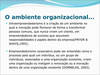O ambiente organizacional... Intraempreendedorismo é a criação de um ambiente no qual a inovação pode florescer de forma a transformar pessoas comuns, que nunca viram um cliente, em empreendedores de sucesso que assumem responsabilidades e papéis dentro da empresa(PRYOR & SHAYS,1993). Empreendedorismo corporativo pode ser entendido como o processo pelo qual um indivíduo, ou um grupo de indivíduos, associados a uma organização existente, criam uma organização ou instigam a renovação ou a inovação dentro de uma organização existente (DORNELAS, 2003). 