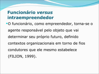 Funcionário  versus  intraempreendedor O funcionário, como empreendedor, torna-se o agente responsável pelo objeto que vai determinar seu próprio futuro, definido contextos organizacionais em torno de fios condutores que ele mesmo estabelece (FILION, 1999). 