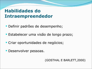 Habilidades do Intraempreendedor Definir padrões de desempenho;  Estabelecer uma visão de longo prazo;  Criar oportunidades de negócios;  Desenvolver pessoas.  (GOSTHAL E BARLETT,2000)  