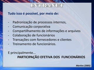 Tudo isso é possível, por meio de:
- Padronização de processos internos,
- Comunicação corporativa
- Compartilhamento de informações e arquivos
- Colaboração de funcionários
- Transações com fornecedores e clientes
- Treinamento de funcionários.
E principalmente...
PARTICIPAÇÃO EFETIVA DOS FUNCIONÁRIOS
Martins (2005)
 