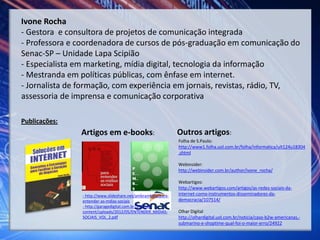 Ivone Rocha
- Gestora e consultora de projetos de comunicação integrada
- Professora e coordenadora de cursos de pós-graduação em comunicação do
Senac-SP – Unidade Lapa Scipião
- Especialista em marketing, mídia digital, tecnologia da informação
- Mestranda em políticas públicas, com ênfase em internet.
- Jornalista de formação, com experiência em jornais, revistas, rádio, TV,
assessoria de imprensa e comunicação corporativa
Artigos em e-books:
Publicações:
Folha de S.Paulo:
http://www1.folha.uol.com.br/folha/informatica/ult124u18304
.shtml
Webinsider:
http://webinsider.com.br/author/ivone_rocha/
Webartigos:
http://www.webartigos.com/artigos/as-redes-sociais-da-
internet-como-instrumentos-disseminadores-da-
democracia/107514/
Olhar Digital
http://olhardigital.uol.com.br/noticia/caso-b2w-americanas,-
submarino-e-shoptime-qual-foi-o-maior-erro/24922
- http://www.slideshare.net/ambrambilla/para-
entender-as-mdias-sociais
- http://garagedigital.com.br/SITE/wp-
content/uploads/2012/05/ENTENDER_MIDIAS-
SOCIAIS_VOL_2.pdf
Outros artigos:
 