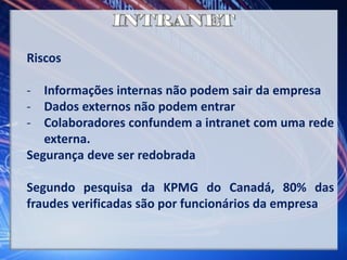 Riscos
- Informações internas não podem sair da empresa
- Dados externos não podem entrar
- Colaboradores confundem a intranet com uma rede
externa.
Segurança deve ser redobrada
Segundo pesquisa da KPMG do Canadá, 80% das
fraudes verificadas são por funcionários da empresa
 