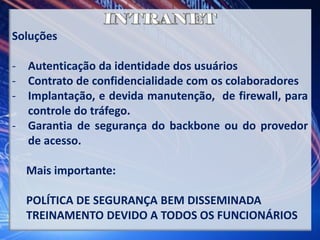 Soluções
- Autenticação da identidade dos usuários
- Contrato de confidencialidade com os colaboradores
- Implantação, e devida manutenção, de firewall, para
controle do tráfego.
- Garantia de segurança do backbone ou do provedor
de acesso.
Mais importante:
POLÍTICA DE SEGURANÇA BEM DISSEMINADA
TREINAMENTO DEVIDO A TODOS OS FUNCIONÁRIOS
 