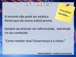 Ricardo Saldanha – Instituto Intranet Portal
A intranet não pode ser estática.
Pense que ela nunca estará pronta.
Sempre vai precisar ser reformulada, sobretudo
no seu conteúdo.
“Como manter viva? Governança é a chave.”
 