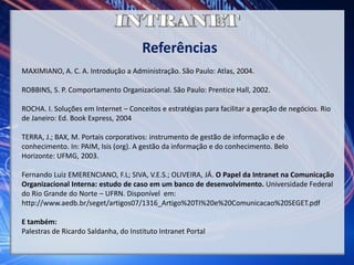 Referências
MAXIMIANO, A. C. A. Introdução a Administração. São Paulo: Atlas, 2004.
ROBBINS, S. P. Comportamento Organizacional. São Paulo: Prentice Hall, 2002.
ROCHA. I. Soluções em Internet – Conceitos e estratégias para facilitar a geração de negócios. Rio
de Janeiro: Ed. Book Express, 2004
TERRA, J.; BAX, M. Portais corporativos: instrumento de gestão de informação e de
conhecimento. In: PAIM, Isis (org). A gestão da informação e do conhecimento. Belo
Horizonte: UFMG, 2003.
Fernando Luiz EMERENCIANO, F.L; SIVA, V.E.S.; OLIVEIRA, JÁ. O Papel da Intranet na Comunicação
Organizacional Interna: estudo de caso em um banco de desenvolvimento. Universidade Federal
do Rio Grande do Norte – UFRN. Disponível em:
http://www.aedb.br/seget/artigos07/1316_Artigo%20TI%20e%20Comunicacao%20SEGET.pdf
E também:
Palestras de Ricardo Saldanha, do Instituto Intranet Portal
 