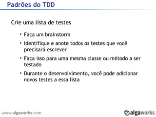Padrões do TDD Crie uma lista de testes Faça um brainstorm Identifique e anote todos os testes que você precisará escrever Faça isso para uma mesma classe ou método a ser testado Durante o desenvolvimento, você pode adicionar novos testes a essa lista 