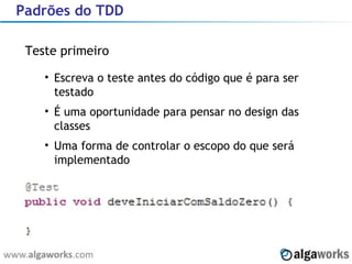 Padrões do TDD Teste primeiro Escreva o teste antes do código que é para ser testado É uma oportunidade para pensar no design das classes Uma forma de controlar o escopo do que será implementado 