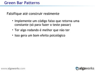 Green Bar Patterns Falsifique até construir realmente Implemente um código falso que retorna uma constante (só para fazer o teste passar) Ter algo rodando é melhor que não ter Isso gera um bom efeito psicológico 