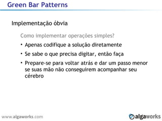 Green Bar Patterns Implementação óbvia Como implementar operações simples? Apenas codifique a solução diretamente Se sabe o que precisa digitar, então faça Prepare-se para voltar atrás e dar um passo menor se suas mão não conseguirem acompanhar seu cérebro 