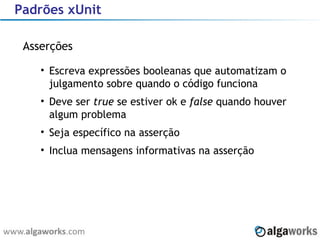 Padrões xUnit Asserções Escreva expressões booleanas que automatizam o julgamento sobre quando o código funciona Deve ser  true  se estiver ok e  false  quando houver algum problema Seja específico na asserção Inclua mensagens informativas na asserção 