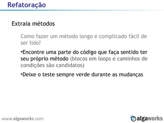 Refatoração Extraia métodos Como fazer um método longo e complicado fácil de ser lido? Encontre uma parte do código que faça sentido ter seu próprio método  (blocos em loops e caminhos de condições são candidatos) Deixe o teste sempre verde durante as mudanças 