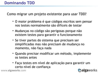 Dominando TDD Como migrar um projeto existente para usar TDD? O maior problema é que códigos escritos sem pensar nos testes normalmente são difíceis de testar Mudanças no código são perigosas porque não existem testes para garantir o funcionamento Se tiver partes do sistema que precisam ser simplificadas mas não precisam de mudança no momento, não faça nada Quando precisar modificar um método, implemente os testes antes Faça testes em nível de aplicação para garantir um certo nível de confiança 