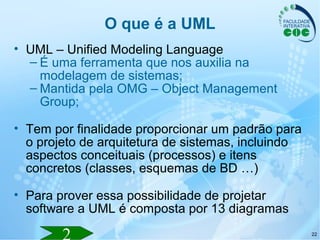 22
O que é a UML
• UML – Unified Modeling Language
– É uma ferramenta que nos auxilia na
modelagem de sistemas;
– Mantida pela OMG – Object Management
Group;
• Tem por finalidade proporcionar um padrão para
o projeto de arquitetura de sistemas, incluindo
aspectos conceituais (processos) e itens
concretos (classes, esquemas de BD …)
• Para prover essa possibilidade de projetar
software a UML é composta por 13 diagramas
 