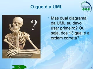 24
O que é a UML
• Mas qual diagrama
da UML eu devo
usar primeiro? Ou
seja, dos 13 qual é a
ordem correta?
?
 