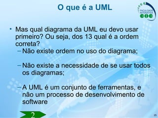 25
O que é a UML
• Mas qual diagrama da UML eu devo usar
primeiro? Ou seja, dos 13 qual é a ordem
correta?
– Não existe ordem no uso do diagrama;
– Não existe a necessidade de se usar todos
os diagramas;
– A UML é um conjunto de ferramentas, e
não um processo de desenvolvimento de
software
 