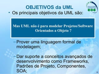 26
OBJETIVOS da UML
• Os principais objetivos da UML são:
–Ser independente da linguagem de
programação e/ou do processo de
desenvolvimento escolhido;
–Prover uma linguagem formal de
modelagem;
–Dar suporte a conceitos avançados de
desenvolvimento como Frameworks,
Padrões de Projeto, Componentes,
SOA;
Mas UML não é para modelar Projetos/Software
Orientados a Objeto ?
 