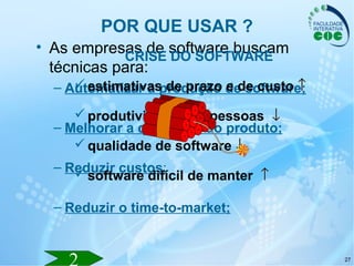 27
POR QUE USAR ?
• As empresas de software buscam
técnicas para:
– Automatizar a produção de software;
– Melhorar a qualidade do produto;
– Reduzir custos;
– Reduzir o time-to-market;
CRISE DO SOFTWARE
estimativas de prazo e de custo ↑↑
produtividade das pessoas ↓↓
qualidade de software ↓↓
software difícil de manter ↑↑
 