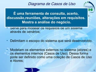 30
Diagrama de Casos de Uso
• Um dos diagramas mais importantes da UML, pois
pode acompanhar o desenvolvimento do software do
início ao fim;
• Serve para modelar os requisitos de um sistema
através de cenários;
• Delimitam o escopo do sistema que será desenvolvido.
• Modelam os elementos externos no sistema (atores) e
os elementos internos (Casos de Uso). Dessa forma
pode ser definido como uma coleção de Casos de Uso
e Atores;
É uma ferramenta de consulta, acerto,
discussão,reuniões, alterações em requisitos.
Mostra a análise do negócio.
 