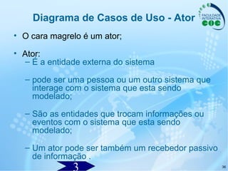 36
Diagrama de Casos de Uso - Ator
• O cara magrelo é um ator;
• Ator:
– É a entidade externa do sistema
– pode ser uma pessoa ou um outro sistema que
interage com o sistema que esta sendo
modelado;
– São as entidades que trocam informações ou
eventos com o sistema que esta sendo
modelado;
– Um ator pode ser também um recebedor passivo
de informação .
 