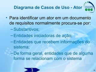 39
Diagrama de Casos de Uso - Ator
• Para identificar um ator em um documento
de requisitos normalmente procura-se por:
–Substantivos;
–Entidades iniciadoras de ação;
–Entidades que recebem informações do
sistema;
–De forma geral, entidades que de alguma
forma se relacionam com o sistema
 