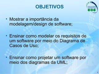 4
OBJETIVOS
• Mostrar a importância da
modelagem/design de software;
• Ensinar como modelar os requisitos de
um software por meio do Diagrama de
Casos de Uso;
• Ensinar como projetar um software por
meio dos diagramas da UML;
 