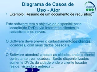 40
Diagrama de Casos de
Uso - Ator
• Exemplo: Resumo de um documento de requisitos;
Este software tem o objetivo de disponibilizar a
locação de DVDs, via Internet, a clientes já
cadastrados ou novos.
O Software deve prever o cadastramento de clientes
locadores, com seus dados pessoais.
O Software atenderá a todas as cidades onde o cliente
contratante tiver locadora. Serão disponibilizados
somente DVDs da cidade onde o cliente locador
reside, visando a entrega ...
 