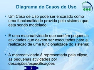 43
• Um Caso de Uso pode ser encarado como
uma funcionalidade provida pelo sistema que
esta sendo modelado;
• É uma macroatividade que contém pequenas
atividades que devem ser executadas para a
realização de uma funcionalidade do sistema;
• A macroatividade é representada pela elipse,
as pequenas atividades por
descrições/especificações
Diagrama de Casos de Uso
 