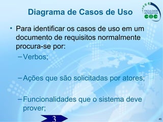 45
Diagrama de Casos de Uso
• Para identificar os casos de uso em um
documento de requisitos normalmente
procura-se por:
–Verbos;
–Ações que são solicitadas por atores;
–Funcionalidades que o sistema deve
prover;
 